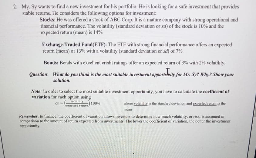 2. My. Sy wants to find a new investment for his portfolio. He is looking for a safe investment that provides
stable returns. He considers the following options for investment:
Stocks: He was offered a stock of ABC Corp. It is a mature company with strong operational and
financial performance. The volatility (standard deviation or sd) of the stock is 10% and the
expected return (mean) is 14%
Exchange-Traded Fund(ETF): The ETF with strong financial performance offers an expected
return (mean) of 13% with a volatility (standard deviation or sd) of 7%
Bonds: Bonds with excellent credit ratings offer an expected return of 3% with 2% volatility.
Question: What do you think is the most suitable investment opportsdsity for Mr. Sy? Why? Show your
solution.
Note: In order to select the most suitable investment opportunity, you have to calculate the coefficient of
variation for each option using
volatility
100%
cv = (-
where volatility is the standard deviation and expected return is the
expected return/
mean
Remember: In finance, the coefficient of variation allows investors to determine how much volatility, or risk, is assumed in
comparison to the amount of return expected from investments. The lower the coefficient of variation, the better the investment
opportunity.
