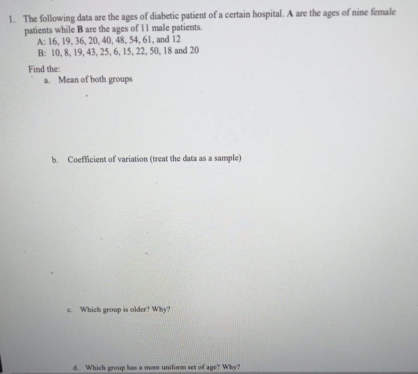 1. The following data are the ages of diabetic patient of a certain hospital. A are the ages of nine female
patients while B are the ages of 11 male patients.
A: 16, 19, 36, 20, 40, 48, 54, 61, and 12
B: 10, 8, 19, 43, 25, 6, 15, 22, 50, 18 and 20
Find the:
a. Mean of both groups
b. Coefficient of variation (treat the data as a sample)
c. Which group is older? Why?
d. Which group has a more uniform set of age? Why?
