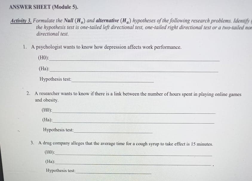 ANSWER SHEET (Module 5).
Activity 3. Formulate the Null (H,) and alternative (H.) hypotheses of the following research problems. Identify
the hypothesis test is one-tailed left directional test, one-tailed right directional test or a two-tailed non
directional test.
1. A psychologist wants to know how depression affects work performance.
(H0):
(Ha):
Hypothesis test:
2. A researcher wants to know if there is a link between the number of hours spent in playing online games
and obesity.
(H0):
(Ha):
Hypothesis test:
3. A drug company alleges that the average time for a cough syrup to take effect is 15 minutes.
(H0):
(Ha):
Hypothesis test:
