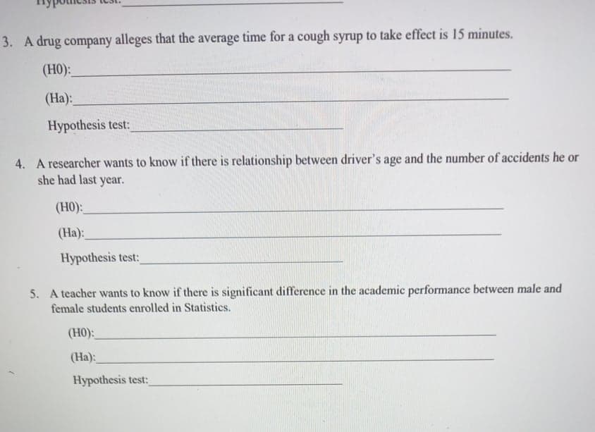 3. A drug company alleges that the average time for a cough syrup to take effect is 15 minutes.
(H0):
(Ha):
Hypothesis test:
4. A researcher wan
she had last year.
to know if there is relationship between driver's age and the number of accidents he or
(H0):
(Ha):
Hypothesis test:
5. A teacher wants to know if there is significant difference in the academic performance between male and
female students enrolled in Statistics.
(H0):
(Ha):
Hypothesis test:
