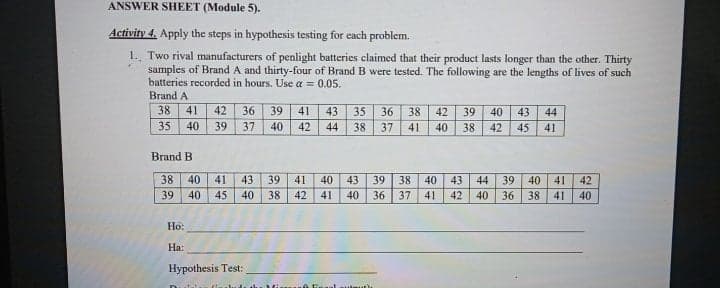 ANSWER SHEET (Module 5).
Activity 4. Apply the steps in hypothesis testing for each problem.
1. Two rival manufacturers of penlight batteries claimed that their product lasts longer than the other. Thirty
samples of Brand A and thirty-four of Brand B were tested. The following are the lengths of lives of such
batteries recorded in hours. Use a = 0.05.
Brand A
38
41
42
36
39
41
43
35
36
38
42
39
40
43
44
35
40
39
37
40
42
44
38
37
41
40
38
42
45
41
Brand B
39 40 41
36 38
38
40
41
43
39
41
40
43
39
38 40
43 44
42
39
40
45
40
38 42
41
40
36
37
41
42
40
41
40
Но:
На:
Hypothesis Test:
utautu
