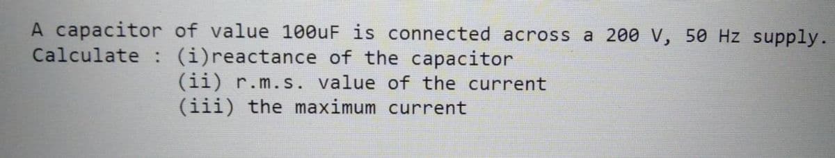 A capacitor of value 100uF is connected across a 200 V, 50 Hz supply.
Calculate : (i)reactance of the capacitor
(ii) r.m.s. value of the current
(iii) the maximum current