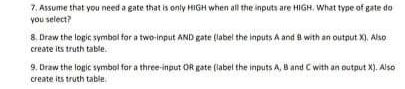 7. Assume that you need a gate that is only HIGH when all the inputs are HIGH, What type of gate do
you select?
8. Draw the logic symbol for a two-input AND gate (label the inputs A and 8 with an output X), Also
create its truth table.
9. Draw the logic symbol for a three-input OR gate (label the inputs A, B and C with an output X). Also
create its truth table.
