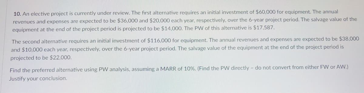 10. An elective project is currently under review. The first alternative requires an initial investment of $60,000 for equipment. The annual
revenues and expenses are expected to be $36,000 and $20,000 each year, respectively, over the 6-year project period. The salvage value of the
equipment at the end of the project period is projected to be $14,00O. The PW of this alternative is $17,587.
The second alternative requires an initial investment of $116,000 for equipment. The annual revenues and expenses are expected to be $38,000
and $10,000 each year, respectively, over the 6-year project period. The salvage value of the equipment at the end of the project period is
projected to be $22,000.
Find the preferred alternative using PW analysis, assuming a MARR of 10%. (Find the PW directly - do not convert from either FW or AW.)
Justify your conclusion.
