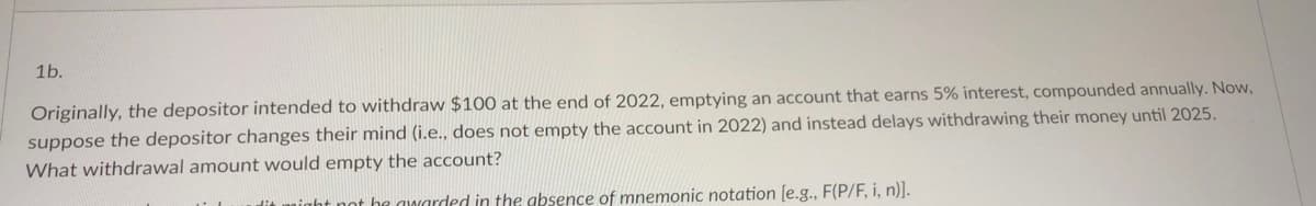 1b.
Originally, the depositor intended to withdraw $100 at the end of 2022, emptying an account that earns 5% interest, compounded annually. Now,
suppose the depositor changes their mind (i.e., does not empty the account in 2022) and instead delays withdrawing their money until 2025.
What withdrawal amount would empty the account?
night not he awarded in the absence of mnemonic notation [e.g., F(P/F, i, n)].
