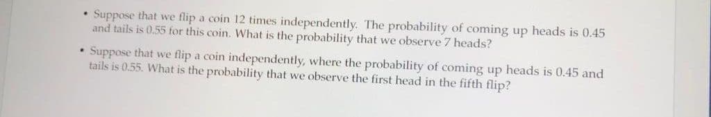 Suppose that we flip a coin 12 times independently. The probability of coming up heads is 0.45
and tails is 0.55 for this coin. What is the probability that we observe 7 heads?
Suppose that we flip a coin independently, where the probability of coming up heads is 0.45 and
tails is 0.55. What is the probability that we observe the first head in the fifth flip?
