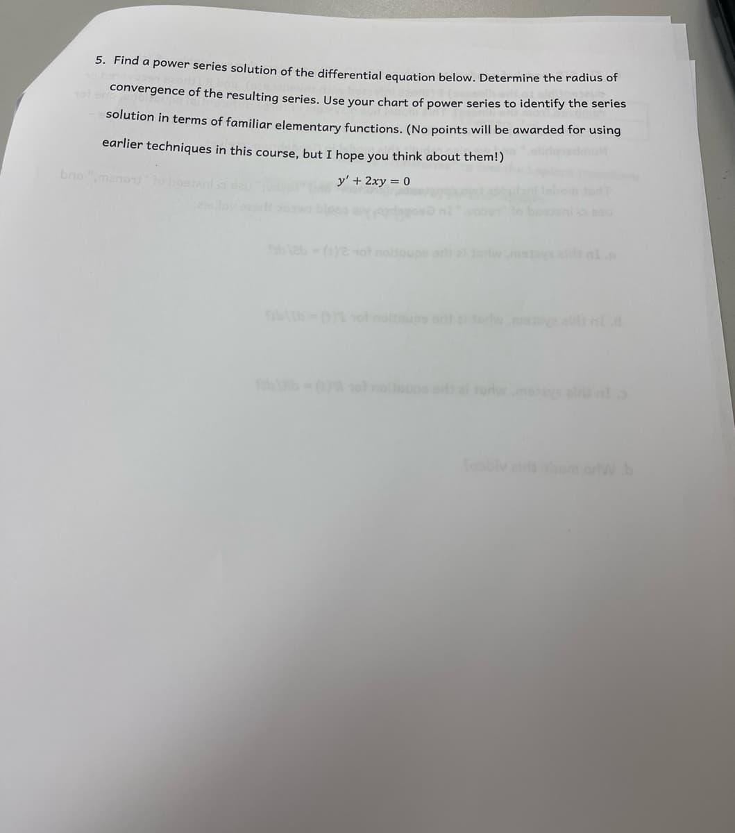 5. Find a power series solution of the differential equation below. Determine the radius or
convergence of the resulting series, Use vour chart of power series to identify the series
solution in terms of familiar elementary functions, (No points will be awarded for using
earlier techniques in this course, but I hope you think about them!)
bno ",manou to b
y' + 2xy = 0
b2b (1)2 1ot nolsoupe ar al dawmstava elt nl
bltb-(01 ol noltnups orl erw.mae alt ld
b 1o rolioupe si ai sorw.moaye alr lo
fosbiv a om orW b
