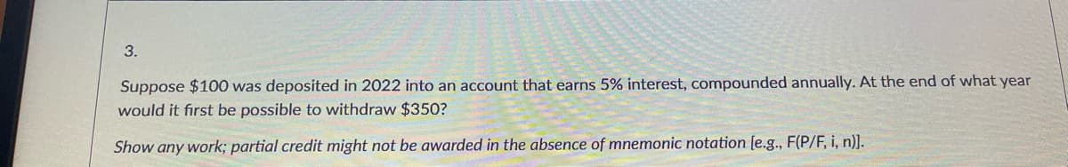 3.
Suppose $100 was deposited in 2022 into an account that earns 5% interest, compounded annually. At the end of what year
would it first be possible to withdraw $350?
Show any work; partial credit might not be awarded in the absence of mnemonic notation [e.g., F(P/F, i, n)].
