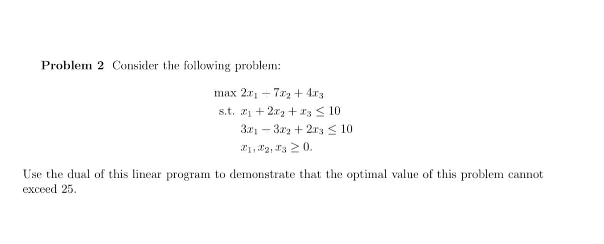 Problem 2 Consider the following problem:
max 2x1 + 7x2+ 4x3
s.t. x1 + 2x2 + x3 < 10
З^1 + Зх2 + 2л'3 < 10
X1, X2, X3 > 0.
Use the dual of this linear program to demonstrate that the optimal value of this problem cannot
exceed 25.
