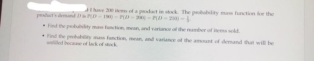 I have 200 items of a product in stock. The probability mass function for the
product's demand D is P(D 190) = P(D
200) = P(D = 210) =.
• Find the probability mass function, mean, and variance of the number of items sold.
• Find the probability mass function, mean, and variance of the amount of demand that will be
unfilled because of lack of stock.
