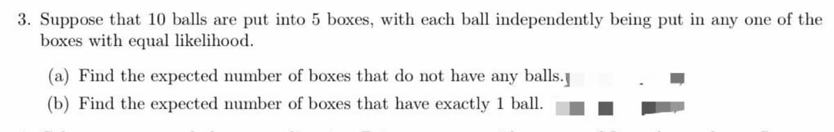 3. Suppose that 10 balls are put into 5 boxes, with each ball independently being put in any one of the
boxes with equal likelihood.
(a) Find the expected number of boxes that do not have any balls.
(b) Find the expected number of boxes that have exactly 1 ball.
