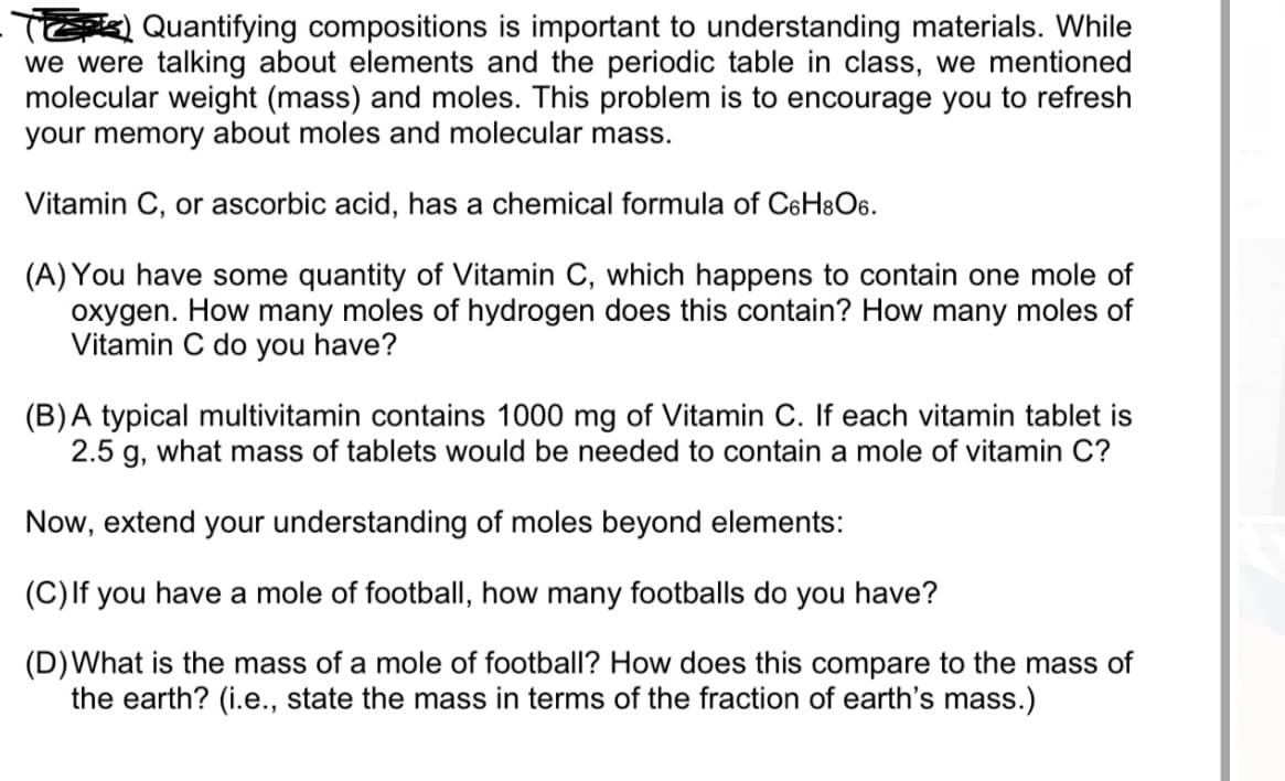 T Quantifying compositions is important to understanding materials. While
we were talking about elements and the periodic table in class, we mentioned
molecular weight (mass) and moles. This problem is to encourage you to refresh
your memory about moles and molecular mass.
Vitamin C, or ascorbic acid, has a chemical formula of C6H&O6.
(A) You have some quantity of Vitamin C, which happens to contain one mole of
oxygen. How many moles of hydrogen does this contain? How many moles of
Vitamin C do you have?
(B)A typical multivitamin contains 1000 mg of Vitamin C. If each vitamin tablet is
2.5 g, what mass of tablets would be needed to contain a mole of vitamin C?
Now, extend your understanding of moles beyond elements:
(C) If you have a mole of football, how many footballs do you have?
(D)What is the mass of a mole of football? How does this compare to the mass of
the earth? (i.e., state the mass in terms of the fraction of earth's mass.)
