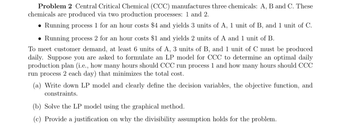 Problem 2 Central Critical Chemical (CCC) manufactures three chemicals: A, B and C. These
chemicals are produced via two production processes: 1 and 2.
• Running process 1 for an hour costs $4 and yields 3 units of A, 1 unit of B, and 1 unit of C.
• Running process 2 for an hour costs $1 and yields 2 units of A and 1 unit of B.
To meet customer demand, at least 6 units of A, 3 units of B, and 1 unit of C must be produced
jily. Suppose jou are asked to formulate an LP model for CCC to determine an optimal daily
production plan (i.e., how many hours should CCC run process 1 and how many hours should CCC
run process 2 each day) that minimizes the total cost.
(a) Write down LP model and clearly define the decision variables, the objective function, and
constraints.
(b) Solve the LP model using the graphical method.
(c) Provide a justification on why the divisibility assumption holds for the problem.
