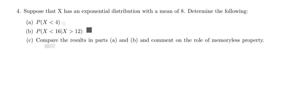 4. Suppose that X has an exponential distribution with a mean of 8. Determine the following:
(a) P(X < 4)
(b) P(X < 16|X > 12)
(c) Compare the results in parts (a) and (b) and comment on the role of memoryless property.
