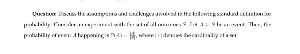 Question: Discuss the assumptions and challenges involved in the following standard definition for
probability: Consider an experiment with the set of all outcomes S. Let AC S be an event. Then, the
probability of event A happening is P(A) =, where | · | denotes the cardinality of a set.