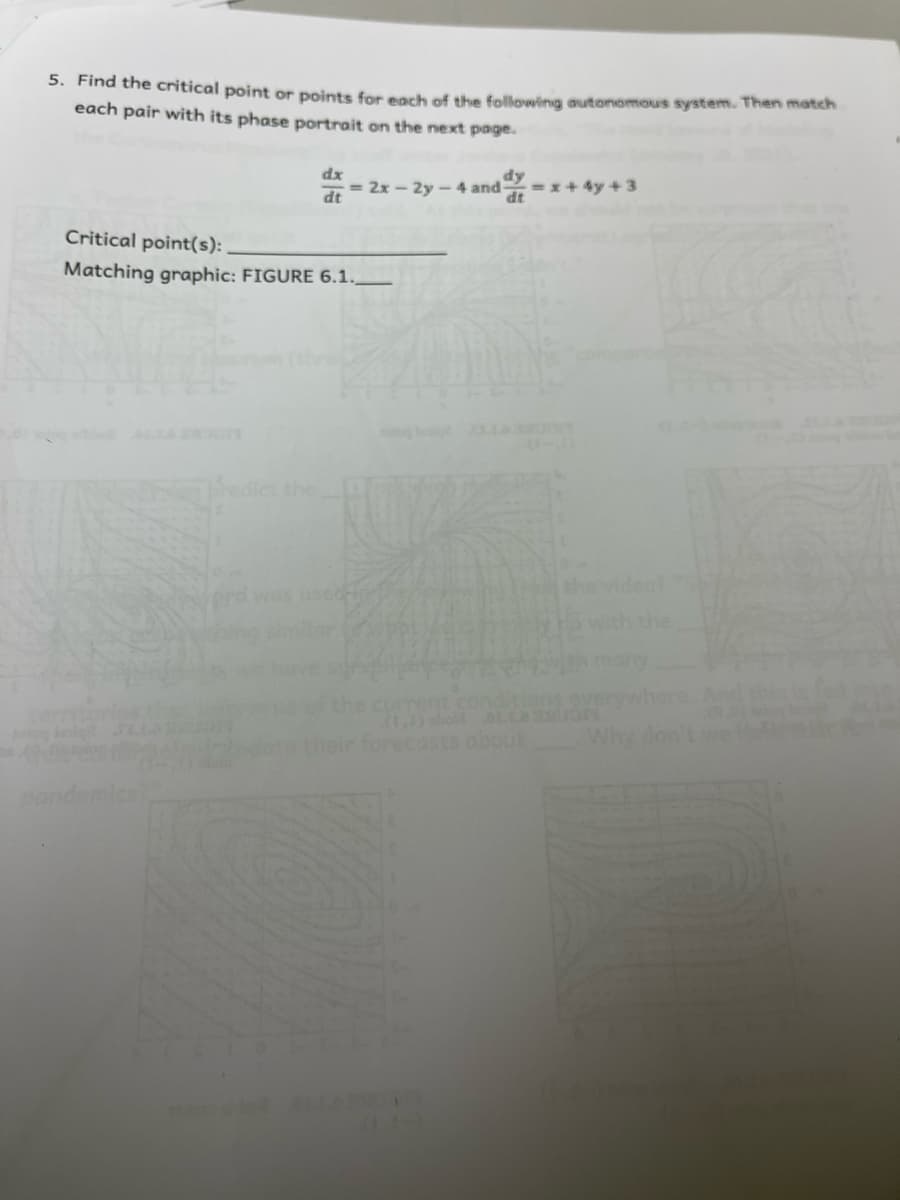 5. Find the critical point or points for eorh of the following autonomous system. Then match
each pair with its phase portrait on the next page.
dx
= 2x - 2y - 4 and
=x+ 4y + 3
dt
dt
Critical point(s):
Matching graphic: FIGURE 6.1.
Thedict the
used
