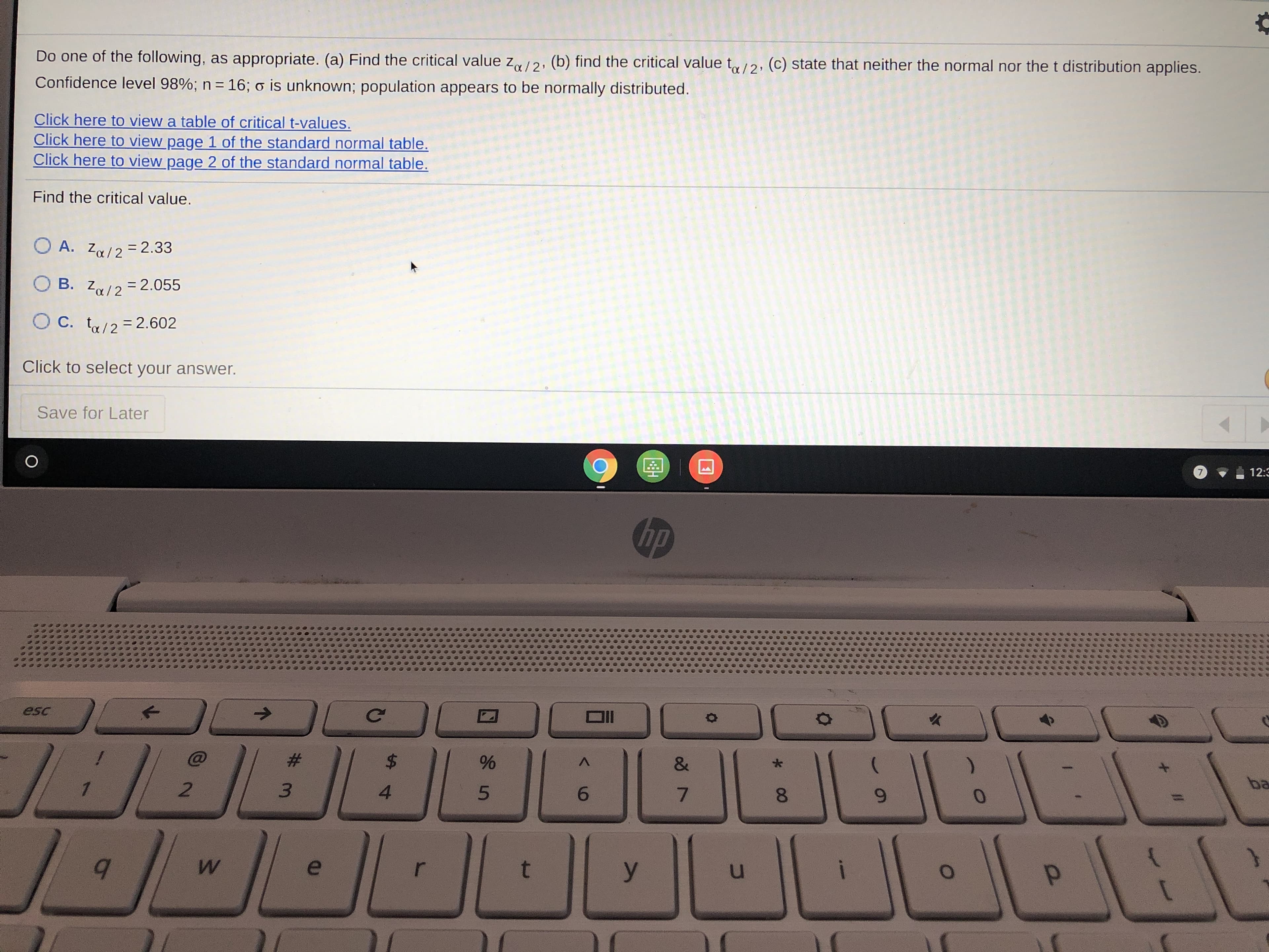 ### Critical Value Calculation Exercise

**Instructional Task**: 

Do one of the following, as appropriate:
(a) Find the critical value \( z_{\alpha / 2} \).
(b) Find the critical value \( t_{\alpha / 2} \).
(c) State that neither the normal nor the t distribution applies.

**Given**:
- Confidence level: 98%
- Sample size (\( n \)): 16
- Population standard deviation (\( \sigma \)): Unknown
- Population appears to be normally distributed

**Resources**:
- [Click here to view a table of critical t-values.](#)
- [Click here to view page 1 of the standard normal table.](#)
- [Click here to view page 2 of the standard normal table.](#)

**Question**: 

Find the critical value.

**Options**: 
- A. \( z_{\alpha / 2} = 2.33 \)
- B. \( z_{\alpha / 2} = 2.055 \)
- C. \( t_{\alpha / 2} = 2.602 \)

**Answer Selection**:
Click to select your answer.

**Functionality**:
- Save for Later button

---

### Explanation of Graphs and Diagrams

There are no graphs or diagrams present in this exercise. The provided links suggest access to external resources (critical t-values and standard normal tables) which would contain necessary statistical data needed to solve the problem at hand.

### Steps to Solve:
1. **Determine that \(\sigma\) is unknown** and the sample size is small (\( n < 30 \)). Therefore, you typically use the t-distribution, making option (a) irrelevant.
2. **Refer to the t-value table** provided in the link to find the appropriate value for \( t_{\alpha / 2} \) based on degrees of freedom (\( df = n - 1 \)). Here, \( df = 16 - 1 = 15 \).
3. Verify that the t-value for a 98% confidence interval (which corresponds to \( \alpha / 2 = 0.01 \) in each tail) for 15 degrees of freedom matches option (C) \( t_{\alpha / 2} = 2.602 \).

**Answer**: C. \( t_{\alpha / 2} = 2.602 \)

Click