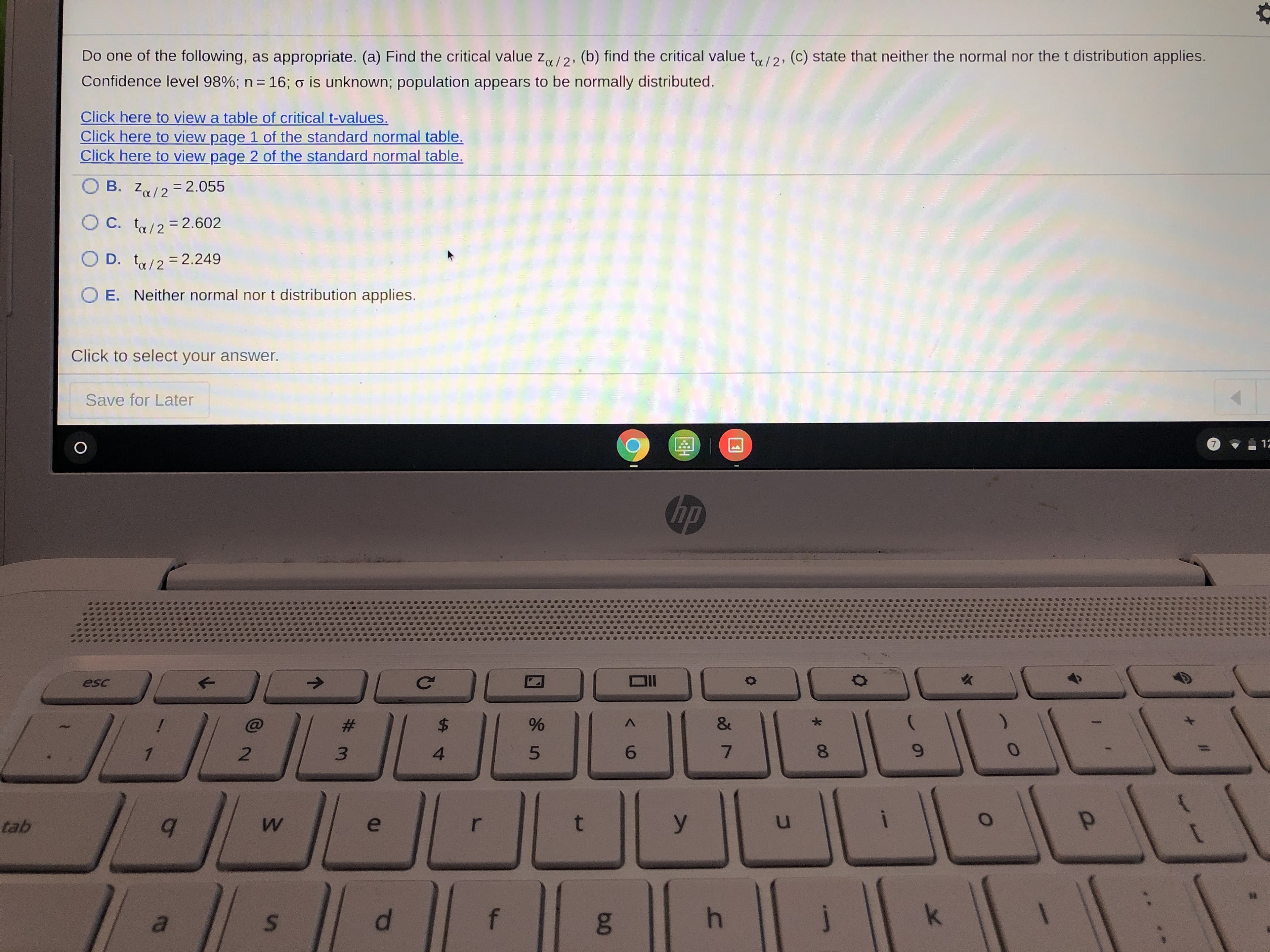 ### Statistics Problem: Determining Critical Values

**Problem Statement:**
Do one of the following, as appropriate:
(a) Find the critical value \( Z_{\alpha / 2} \).
(b) Find the critical value \( t_{\alpha / 2} \).
(c) State that neither the normal nor the t distribution applies.

Given:
- Confidence level: 98%
- Sample size (\( n \)): 16
- Population standard deviation (\( \sigma \)) is unknown
- Population appears to be normally distributed

**Resources Provided:**
- [Table of Critical t-values](#)
- [Standard Normal Table - Page 1](#)
- [Standard Normal Table - Page 2](#)

**Multiple Choice Options:**

- \( B. \ Z_{\alpha / 2} = 2.055 \)
- \( C. \ t_{\alpha / 2} = 2.602 \)
- \( D. \ t_{\alpha / 2} = 2.249 \)
- \( E. \ Neither normal nor t distribution applies \)

**Action Required:**
Click to select your answer.

---
**Save for Later**