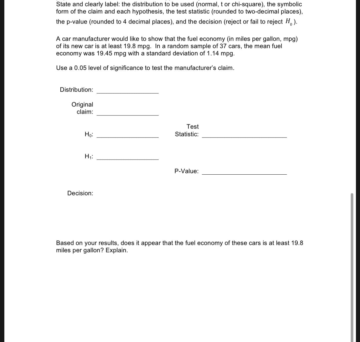 State and clearly label: the distribution to be used (normal, t or chi-square), the symbolic
form of the claim and each hypothesis, the test statistic (rounded to two-decimal places),
the p-value (rounded to 4 decimal places), and the decision (reject or fail to reject H,).
A car manufacturer would like to show that the fuel economy (in miles per gallon, mpg)
of its new car is at least 19.8 mpg. In a random sample of 37 cars, the mean fuel
economy was 19.45 mpg with a standard deviation of 1.14 mpg.
Use a 0.05 level of significance to test the manufacturer's claim.
