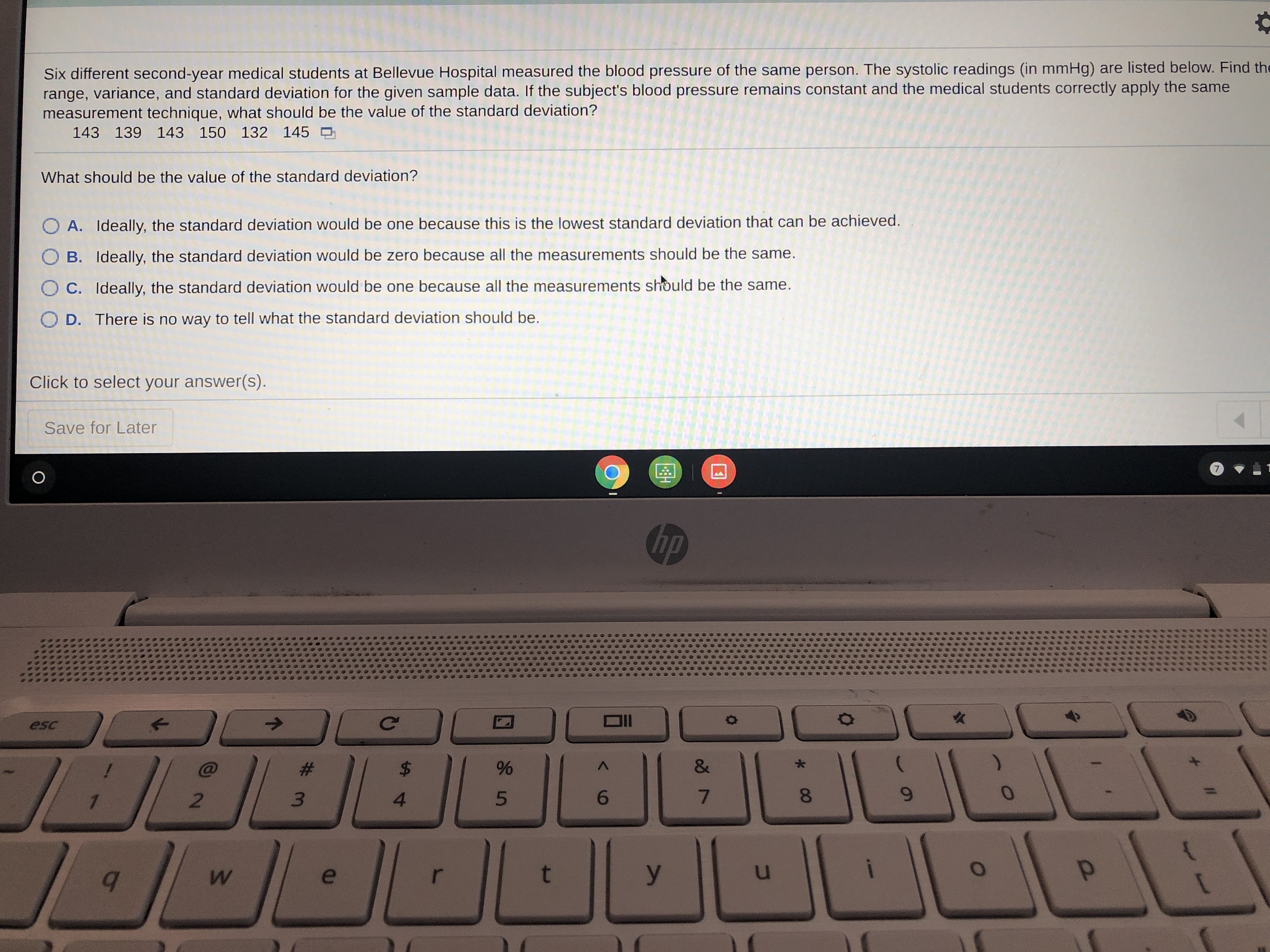 Six different second-year medical students at Bellevue Hospital measured the blood pressure of the same person. The systolic readings (in mmHg) are listed below. Find the range, variance, and standard deviation for the given sample data. If the subject's blood pressure remains constant and the medical students correctly apply the same measurement technique, what should be the value of the standard deviation?

   143   139   143   150   132   145

What should be the value of the standard deviation?

- A. Ideally, the standard deviation would be one because this is the lowest standard deviation that can be achieved.
- B. Ideally, the standard deviation would be zero because all the measurements should be the same.
- C. Ideally, the standard deviation would be one because all the measurements should be the same.
- D. There is no way to tell what the standard deviation should be.

Click to select your answer(s).

[Save for Later]