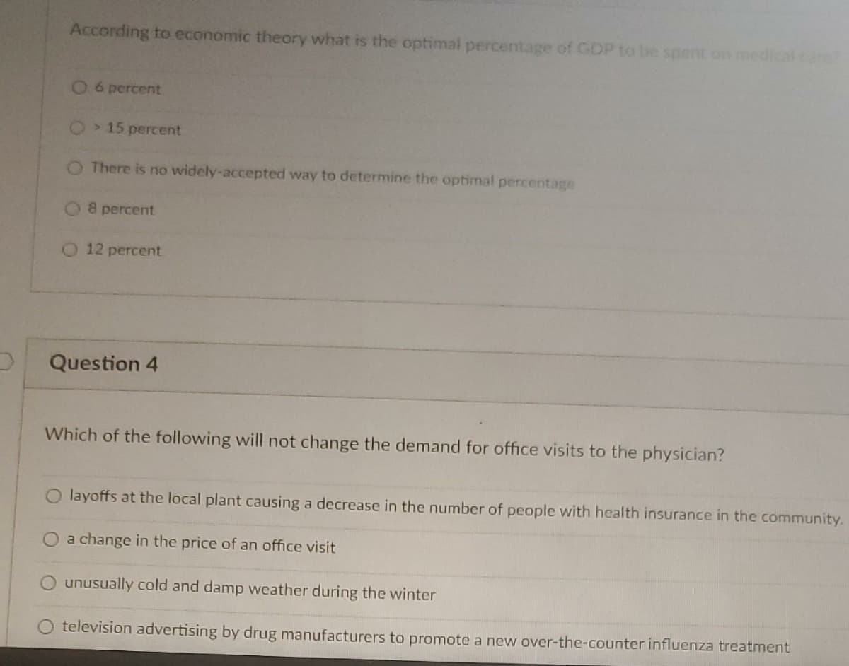 According to economic theory what is the optimal percentage of GDP to be spent on medical care
06 percent
> 15 percent
There is no widely-accepted way to determine the optimal percentage
8 percent
12 percent
Question 4
Which of the following will not change the demand for office visits to the physician?
layoffs at the local plant causing a decrease in the number of people with health insurance in the community.
a change in the price of an office visit
unusually cold and damp weather during the winter
television advertising by drug manufacturers to promote a new over-the-counter influenza treatment
