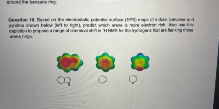 around the benzene ring.
Question 10. Based on the electrostatic potential surface (EPS) maps of indole, benzene and
pyridine shown below (left to right), predict which arene is more electron rich. Also use this
depiction to propose a range of chemical shift in 'H NMR for the hydrogens that are flanking those
arene rings.
