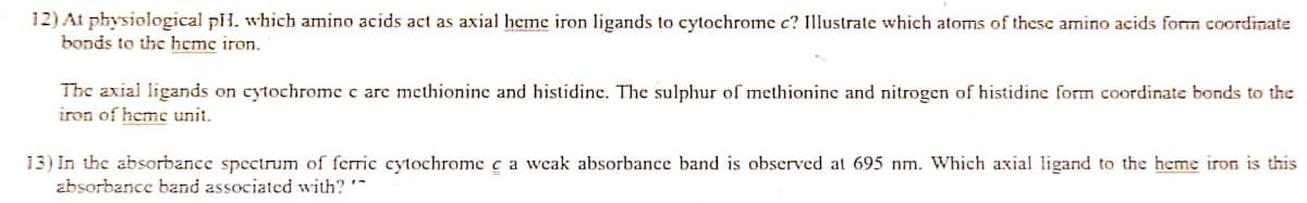 12) At physiological pil. which amino acids act as axial heme iron ligands to cytochrome c? Illustrate which atoms of these amino acids form coordinate
bonds to the heme iron.
The axial ligands on cytochrome c are methionine and histidine. The sulphur of methionine and nitrogen of histidine form coordinate bonds to the
iron of heme unit.
13) In the absorbance spectrum of ferric cytochrome c a weak absorbance band is observed at 695 nm. Which axial ligand to the heme iron is this
zbsorbance band associated with?
