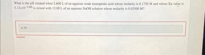 What is the pH created when 2.600 L of an aqucous weak monoprotic acid whose molarity is 0.1750 M and whose Ka value is
5.12x10-5.000 is mixed with 13.00 L of an aqueous NaOH solution whose molarity is 0.03500 M?
4.29
Incorrect
