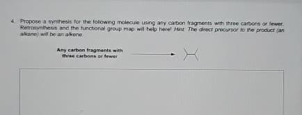 4. Propose a synthesis for the following molecule using any carbon fragments with three carbons or fewer
Retrosynthesis and the functional group map will help here! Hint: The direct precursor to the product (an
alkane) will be an alkene
Any carbon fragments with
three carbons or fewer
X