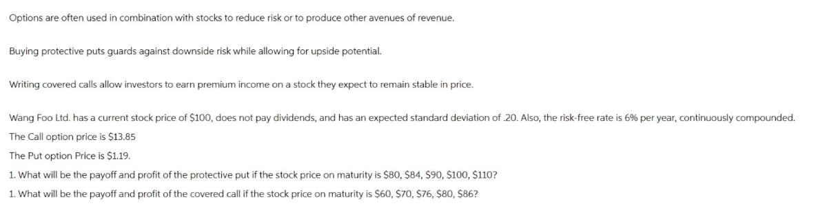 Options are often used in combination with stocks to reduce risk or to produce other avenues of revenue.
Buying protective puts guards against downside risk while allowing for upside potential.
Writing covered calls allow investors to earn premium income on a stock they expect to remain stable in price.
Wang Foo Ltd. has a current stock price of $100, does not pay dividends, and has an expected standard deviation of .20. Also, the risk-free rate is 6% per year, continuously compounded.
The Call option price is $13.85
The Put option Price is $1.19.
1. What will be the payoff and profit of the protective put if the stock price on maturity is $80, $84, $90, $100, $110?
1. What will be the payoff and profit of the covered call if the stock price on maturity is $60, $70, $76, $80, $86?