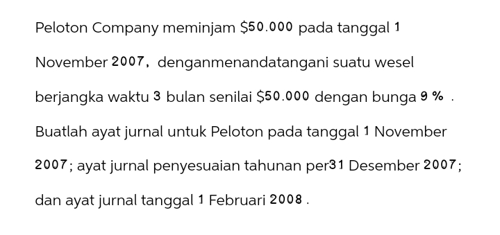 Peloton Company meminjam $50.000 pada tanggal 1
November 2007, denganmenandatangani suatu wesel
berjangka waktu 3 bulan senilai $50.000 dengan bunga 9%
Buatlah ayat jurnal untuk Peloton pada tanggal 1 November
2007; ayat jurnal penyesuaian tahunan per31 Desember 2007;
dan ayat jurnal tanggal 1 Februari 2008.