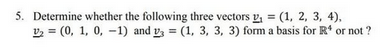 5. Determine whether the following three vectors v = (1, 2, 3, 4),
V2 = (0, 1, 0, -1) and vy = (1, 3, 3, 3) form a basis for R' or not ?
