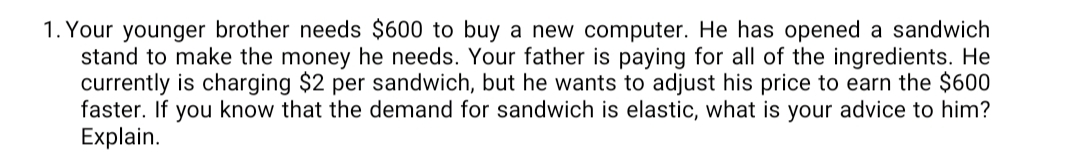 **Scenario: Pricing Strategy for a Sandwich Stand**

Your younger brother needs $600 to buy a new computer. He has opened a sandwich stand to make the money he needs. Your father is paying for all of the ingredients. He currently is charging $2 per sandwich, but he wants to adjust his price to earn the $600 faster. If you know that the demand for sandwiches is elastic, what is your advice to him? Explain.