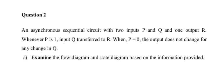 Question 2
An asynchronous sequential circuit with two inputs P and Q and one output R.
Whenever P is 1, input Q transferred to R. When, P = 0, the output does not change for
any change in Q.
a) Examine the flow diagram and state diagram based on the information provided.
