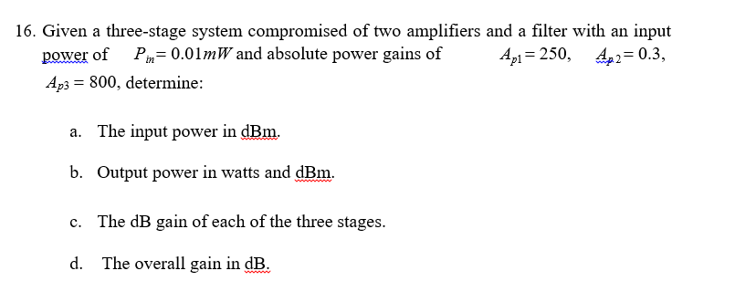 16. Given a three-stage system compromised of two amplifiers and a filter with an input
power of P= 0.01mW and absolute power gains of
Ap1 = 250, 4,2= 0.3,
Ap3 = 800, determine:
a. The input power in dBm.
b. Output power in watts and dBm.
The dB gain of each of the three stages.
c.
d. The overall gain in dB.
