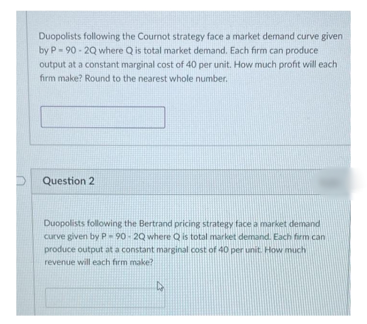 Duopolists following the Cournot strategy face a market demand curve given
by P = 90 - 2Q where Q is total market demand. Each firm can produce
output at a constant marginal cost of 40 per unit. How much profit will each
firm make? Round to the nearest whole number.
Question 2
Duopolists following the Bertrand pricing strategy face a market demand
curve given by P- 90 - 2Q where Q is total market demand. Each firm can
produce output at a constant marginal cost of 40 per unit. How much
revenue will each firm make?
