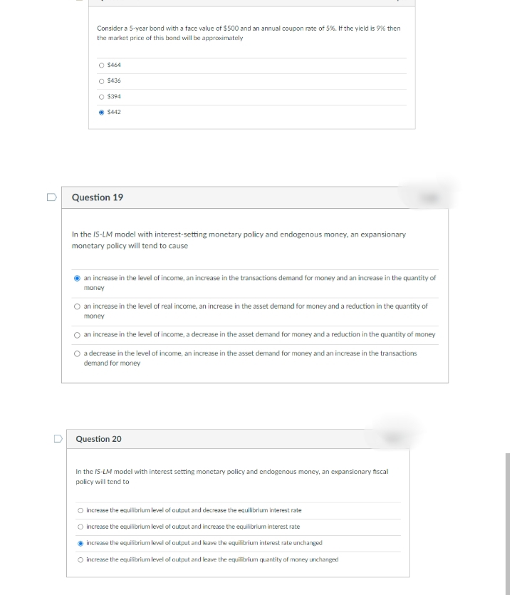 Consider a 5-year bond with a face value of $500 and an annual coupon rate of 5%. If the yield is 9% then
the market price of this bond will be approximately
O $464
O $436
O $394
• $442
Question 19
In the IS-LM model with interest-setting monetary policy and endogenous money, an expansionary
monetary policy will tend to cause
an increase in the level of income, an increase in the transactions demand for money and an increase in the quantity of
money
O an increase in the level of real income, an increase in the asset demand for money and a reduction in the quantity of
money
an increase in the level of income, a decrease in the asset demand for money and a reduction in the quantity of money
O adecrease in the level of income, an increase in the asset demand for money and an increase in the transactions
demand for money
Question 20
In the IS-LM model with interest setting monetary policy and endogenous money, an expansionary fiscal
policy will tend to
O increase the equilibrium level of output and decrease the equilibrium interest rate
O increase the equilibrium level of output and increase the equilibrium interest rate
increase the equilibrium level of output and leave the equilibrium interest rate unchanged
O increase the equilibrium level of output and leave the equilibrium quantity aof money unchanged
