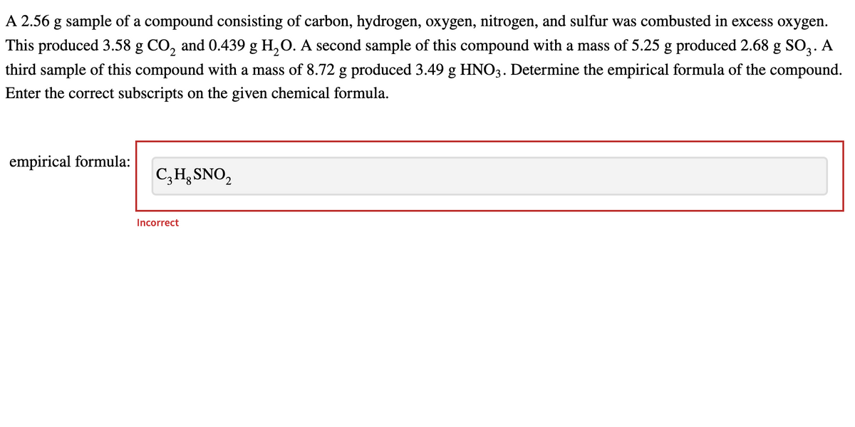 A 2.56 g sample of a compound consisting of carbon, hydrogen, oxygen, nitrogen, and sulfur was combusted in excess oxygen.
This produced 3.58 g CO, and 0.439 g H,O. A second sample of this compound with a mass of 5.25 g produced 2.68 g SO3.
third sample of this compound with a mass of 8.72 g produced 3.49 g HNO3. Determine the empirical formula of the compound.
Enter the correct subscripts on the given chemical formula.
empirical formula:
C,H3 SNO,
Incorrect
