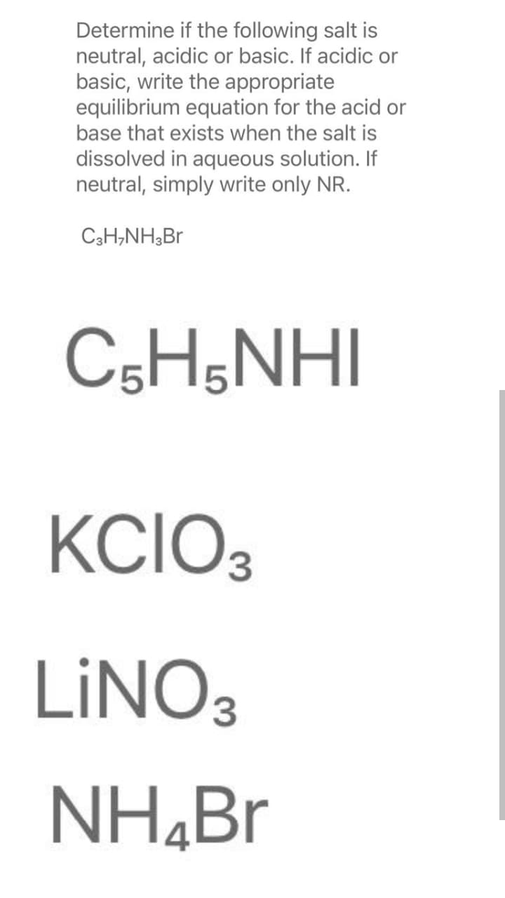 Determine if the following salt is
neutral, acidic or basic. If acidic or
basic, write the appropriate
equilibrium equation for the acid or
base that exists when the salt is
dissolved in aqueous solution. If
neutral, simply write only NR.
C3H,NH3B
C5H;NHI
KCIO3
LINO3
NH,Br
