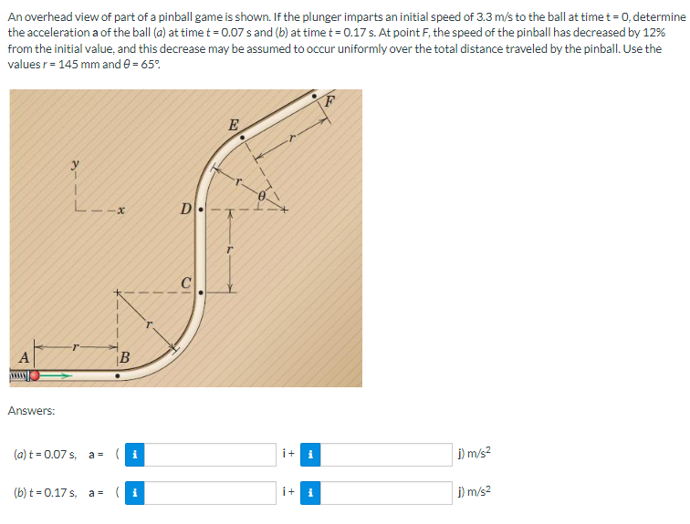 An overhead view of part of a pinball game is shown. If the plunger imparts an initial speed of 3.3 m/s to the ball at time t = 0, determine
the acceleration a of the ball (a) at time t = 0.07 s and (b) at time t = 0.17 s. At point F, the speed of the pinball has decreased by 12%
from the initial value, and this decrease may be assumed to occur uniformly over the total distance traveled by the pinball. Use the
values r = 145 mm and 0 = 65%
A
Answers:
2-
·r
-x
B
(a) t = 0.07 s, a- (i
(b) t=0.17s, a= (i
D-
E
i+ i
i+ i
F
j) m/s²
j) m/s²