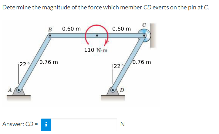 Determine the magnitude of the force which member CD exerts on the pin at C.
A
22°
B
0.76 m
Answer: CD = i
0.60 m
110 N-m
0.60 m
122%
D
N
0.76 m