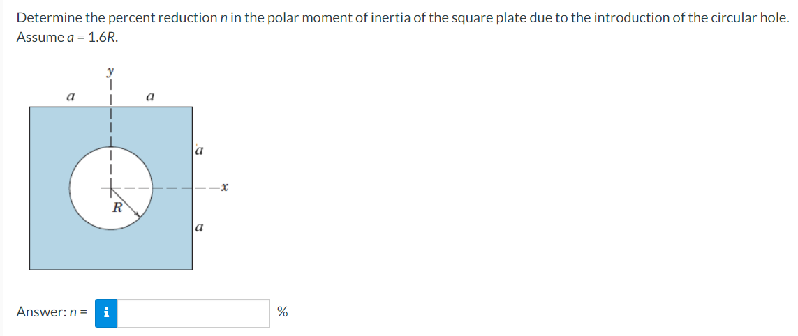 Determine the percent reduction n in the polar moment of inertia of the square plate due to the introduction of the circular hole.
Assume a = 1.6R.
a
|
Answer: n = i
a
a
a
%