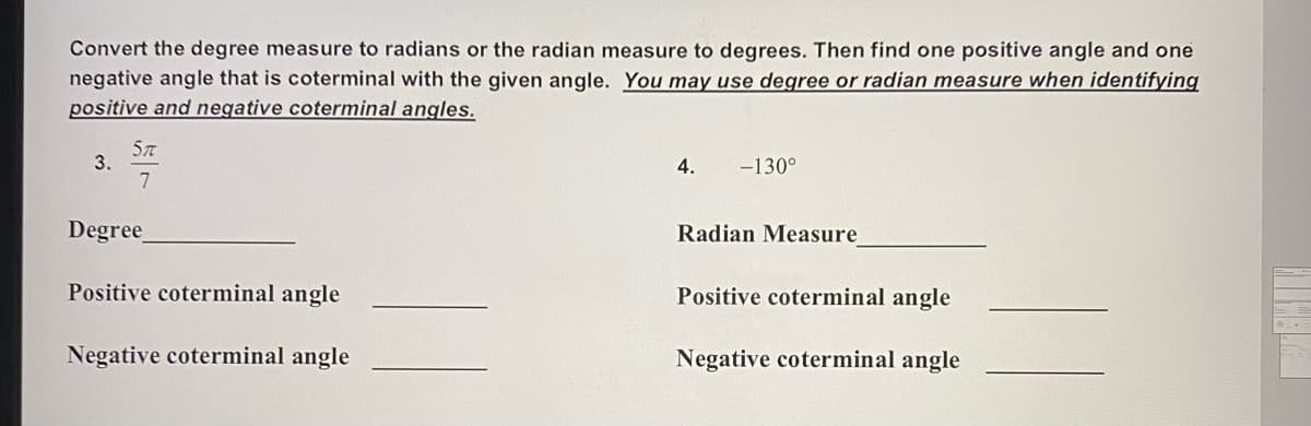 Convert the degree measure to radians or the radian measure to degrees. Then find one positive angle and one
negative angle that is coterminal with the given angle. You may use degree or radian measure when identifying
positive and negative coterminal angles.
3.
7
4.
-130°
Degree
Radian Measure
Positive coterminal angle
Positive coterminal angle
Negative coterminal angle
Negative coterminal angle
