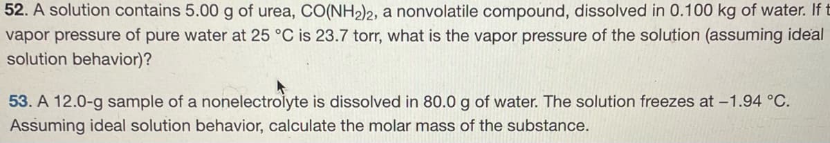 52. A solution contains 5.00 g of urea, CO(NH2)2, a nonvolatile compound, dissolved in 0.100 kg of water. If t
vapor pressure of pure water at 25 °C is 23.7 torr, what is the vapor pressure of the solution (assuming ideal
solution behavior)?
53. A 12.0-g sample of a nonelectrolyte is dissolved in 80.0 g of water. The solution freezes at -1.94 °C.
Assuming ideal solution behavior, calculate the molar mass of the substance.