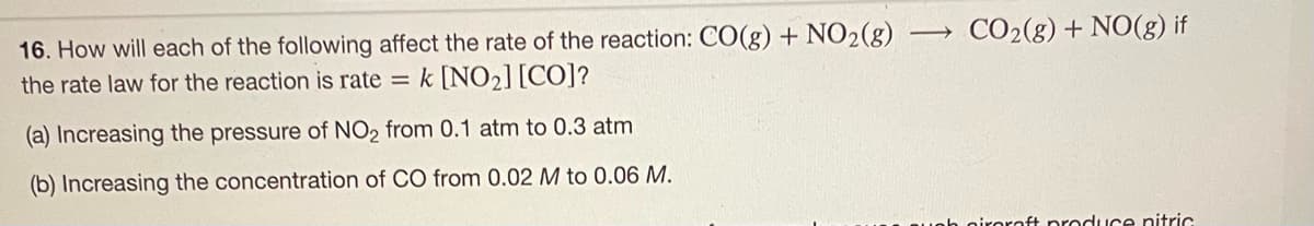 16. How will each of the following affect the rate of the reaction: CO(g) + NO2(g)
the rate law for the reaction is rate = k [NO₂] [CO]?
(a) Increasing the pressure of NO2 from 0.1 atm to 0.3 atm
(b) Increasing the concentration of CO from 0.02 M to 0.06 M.
→ CO₂(g) + NO(g) if
piroraft produce nitric