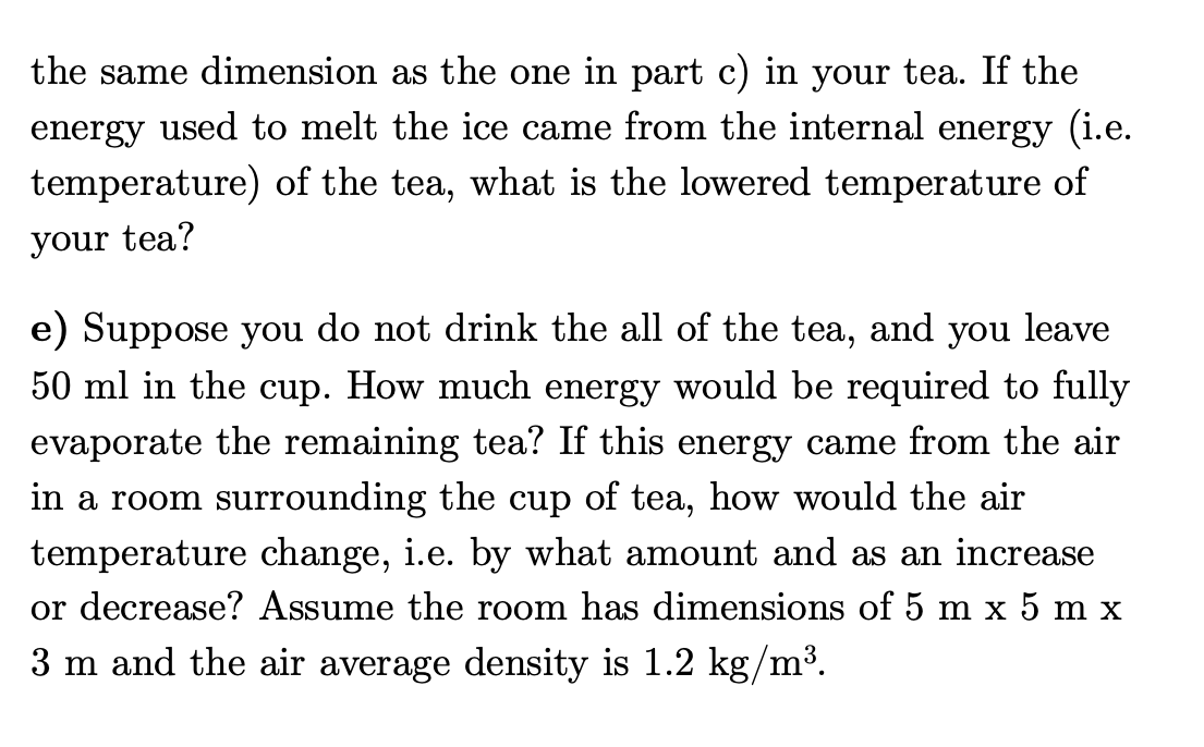 the same dimension as the one in part c) in your tea. If the
energy used to melt the ice came from the internal energy (i.e.
temperature) of the tea, what is the lowered temperature of
your tea?
e) Suppose you do not drink the all of the tea, and you leave
50 ml in the cup. How much energy would be required to fully
evaporate the remaining tea? If this energy came from the air
in a room surrounding the cup of tea, how would the air
temperature change, i.e. by what amount and as an increase
or decrease? Assume the room has dimensions of 5 m x 5 m x
3 m and the air average density is 1.2 kg/m³.