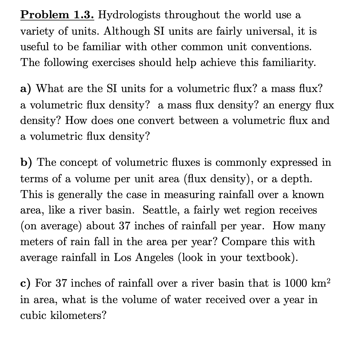 Problem 1.3. Hydrologists throughout the world use a
variety of units. Although SI units are fairly universal, it is
useful to be familiar with other common unit conventions.
The following exercises should help achieve this familiarity.
a) What are the SI units for a volumetric flux? a mass flux?
a volumetric flux density? a mass flux density? an energy flux
density? How does one convert between a volumetric flux and
a volumetric flux density?
b) The concept of volumetric fluxes is commonly expressed in
terms of a volume per unit area (flux density), or a depth.
This is generally the case in measuring rainfall over a known
area, like a river basin. Seattle, a fairly wet region receives
(on average) about 37 inches of rainfall per year. How many
meters of rain fall in the area per year? Compare this with
average rainfall in Los Angeles (look in your textbook).
c) For 37 inches of rainfall over a river basin that is 1000 km²
in area, what is the volume of water received over a year in
cubic kilometers?