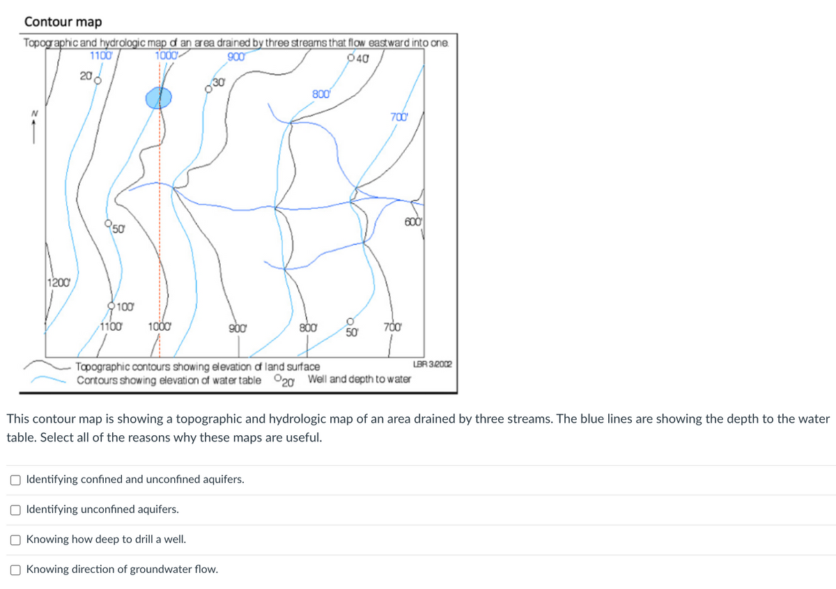 Contour map
Topographic and hydrologic map of an area drained by three streams that flow eastward into one.
1100
1000
900
040
1200
20
950
100
1100
1000
030
900
800
800
O Identifying confined and unconfined aquifers.
Identifying unconfined aquifers.
Knowing how deep to drill a well.
Knowing direction of groundwater flow.
O
50
700'
700'
600
Topographic contours showing elevation of land surface
Contours showing elevation of water table 20 Well and depth to water
LBR 3/2002
This contour map is showing a topographic and hydrologic map of an area drained by three streams. The blue lines are showing the depth to the water
table. Select all of the reasons why these maps are useful.