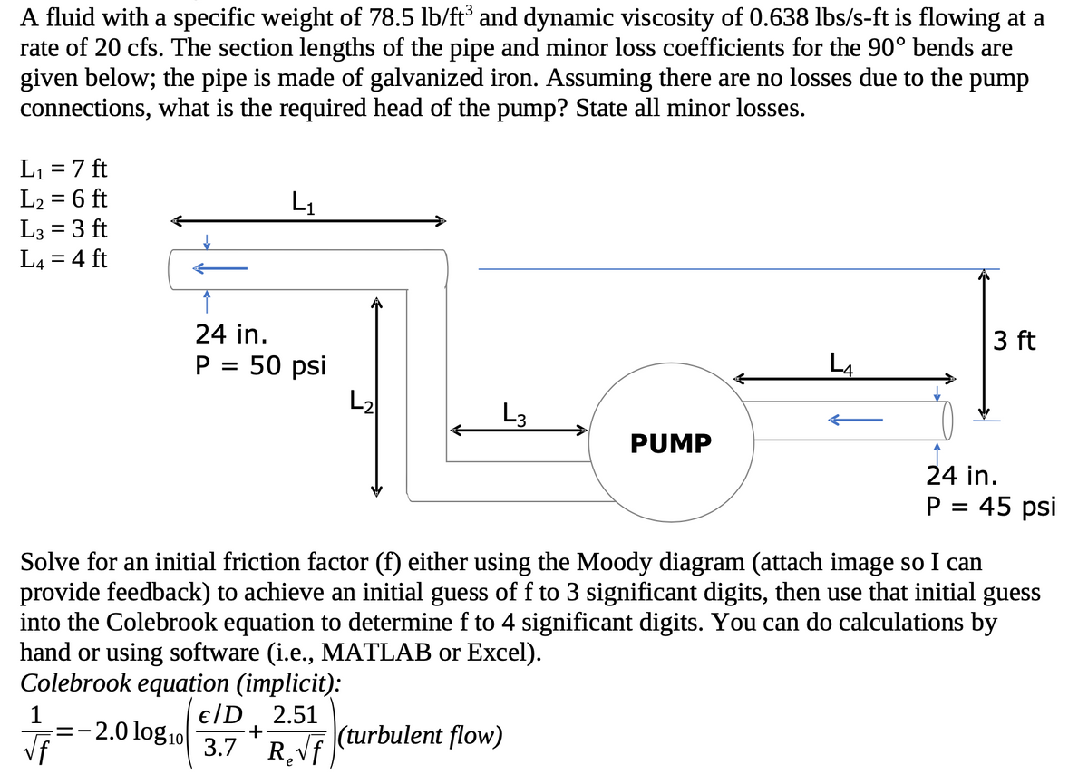 ### Determining the Required Pump Head for a Fluid Flow System

#### Problem Statement:
A fluid with a specific weight of 78.5 lb/ft³ and a dynamic viscosity of 0.638 lbs/s-ft is flowing at a rate of 20 cfs. The section lengths of the pipe and minor loss coefficients (for the 90° bends) are given below. The pipe is made of galvanized iron. Assuming there are no losses due to the pump connections, determine the required head of the pump and list all minor losses.

#### Given Data:
- Specific weight of fluid: 78.5 lb/ft³
- Dynamic viscosity: 0.638 lbs/s-ft
- Flow rate: 20 cfs
- Pipe material: Galvanized iron
- Pipe diameters: 24 inches at both ends

#### Section Lengths:
- \( L_1 = 7 \) ft
- \( L_2 = 6 \) ft
- \( L_3 = 3 \) ft
- \( L_4 = 4 \) ft

#### Pressures:
- Initial pressure = 50 psi
- Final pressure = 45 psi

#### Diagram Explanation:
The provided diagram shows a fluid system with multiple pipe sections and bends, connecting two points with different pressures through a pump. 

1. The system begins with a pipe with pressure \( P = 50 \) psi.
2. The fluid travels through a straight section \( L_1 \), followed by a vertical drop equivalent to \( L_2 \).
3. After \( L_2 \), the fluid enters the pump, travels through section \( L_3 \), and then through a final section \( L_4 \).
4. The discharge end of the pipe has a pressure \( P = 45 \) psi.

The diagram indicates changes in fluid elevation and the connection through the pump.

#### Calculations:
##### 1. Friction Factor Calculation:

To find the friction factor (\( f \)), you can use either:

- **Moody Diagram** (attach image for reference)
- **Colebrook Equation** (implicit)

**Colebrook Equation**:
\[
\frac{1}{\sqrt{f}} = -2.0 \log_{10}\left(\frac{\epsilon/D}{3.7} + \frac{2.51}{Re\sqrt{f}}\right) \quad \text{(for