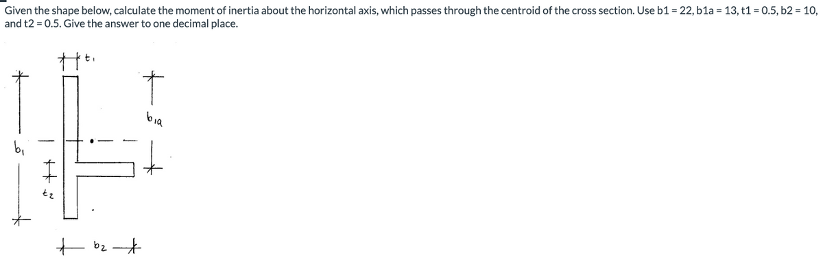 Given the shape below, calculate the moment of inertia about the horizontal axis, which passes through the centroid of the cross section. Use b1 = 22, b1a = 13, t1 = 0.5, b2 = 10,
and t2 = 0.5. Give the answer to one decimal place.
t.
bia
